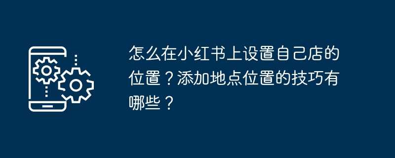 怎么在小红书上设置自己店的位置？添加地点位置的技巧有哪些？