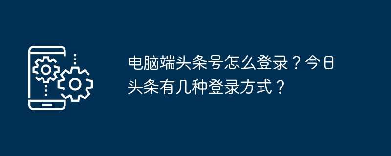 电脑端头条号怎么登录？今日头条有几种登录方式？