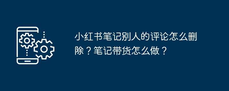 小红书笔记别人的评论怎么删除？笔记带货怎么做？