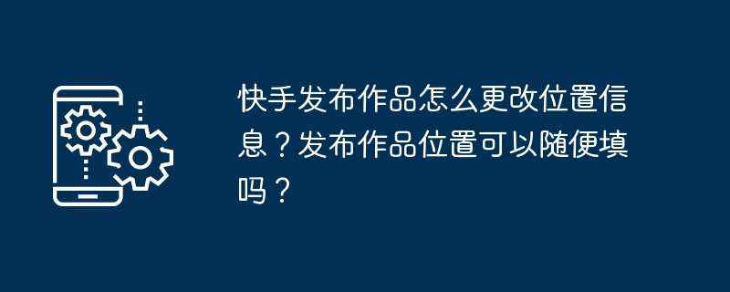 快手发布作品怎么更改位置信息？发布作品位置可以随便填吗？