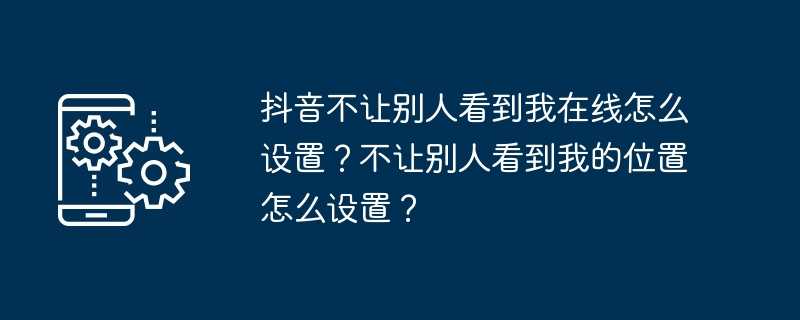 抖音不让别人看到我在线怎么设置？不让别人看到我的位置怎么设置？