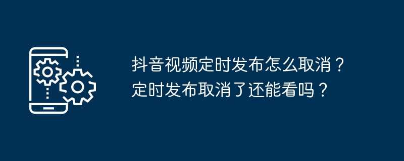 抖音视频定时发布怎么取消？定时发布取消了还能看吗？