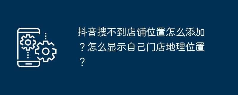 抖音搜不到店铺位置怎么添加？怎么显示自己门店地理位置？