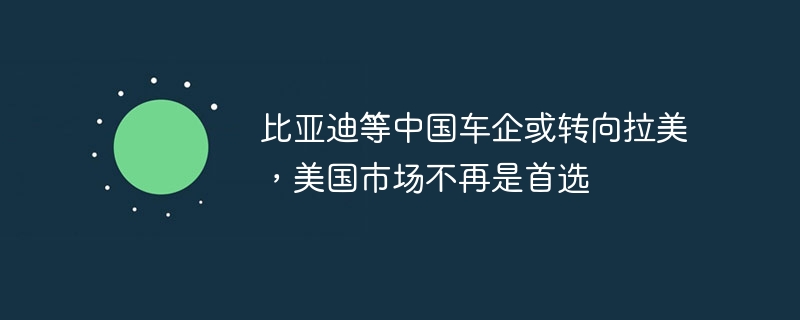 比亚迪等中国车企或转向拉美，美国市场不再是首选