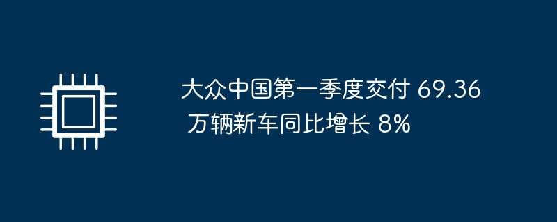 大众中国第一季度交付 69.36 万辆新车同比增长 8%