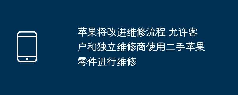 苹果将改进维修流程 允许客户和独立维修商使用二手苹果零件进行维修