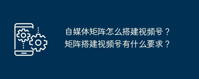 自媒体矩阵怎么搭建视频号？矩阵搭建视频号有什么要求？