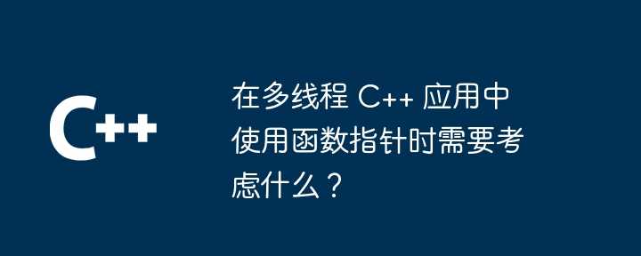 在多线程 C++ 应用中使用函数指针时需要考虑什么？