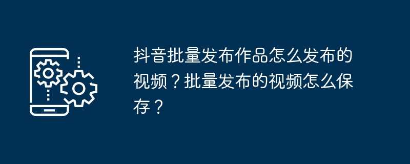 抖音批量发布作品怎么发布的视频？批量发布的视频怎么保存？