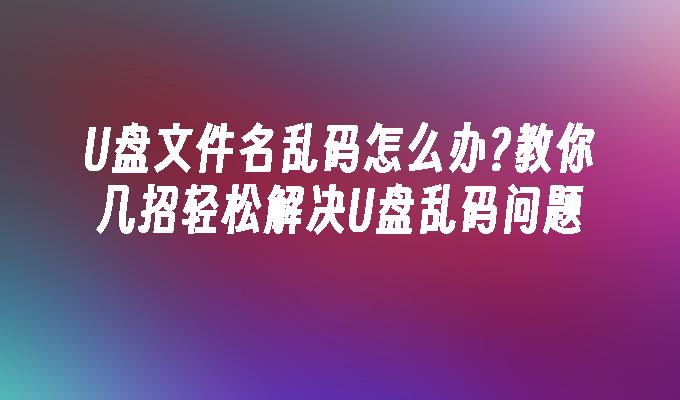 U盘文件名乱码怎么办?教你几招轻松解决U盘乱码问题