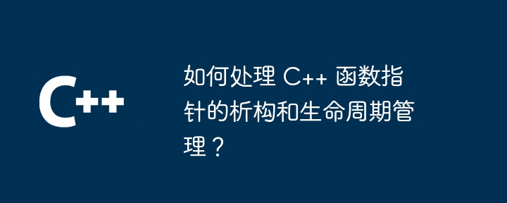 如何处理 C++ 函数指针的析构和生命周期管理？