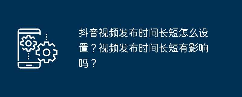 抖音视频发布时间长短怎么设置？视频发布时间长短有影响吗？