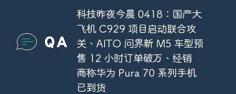 科技昨夜今晨 0418：国产大飞机 c929 项目启动联合攻关、aito 问界新 m5 车型预售 12 小时订单破万、经销商称华为 pura 70 系列手机已到货