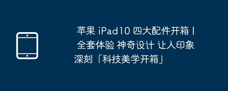  苹果 ipad10 四大配件开箱 | 全套体验 神奇设计 让人印象深刻「科技美学开箱」 