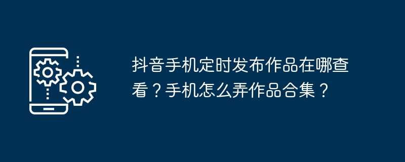 抖音手机定时发布作品在哪查看？手机怎么弄作品合集？