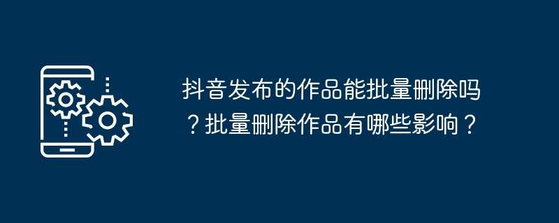 抖音发布的作品能批量删除吗？批量删除作品有哪些影响？