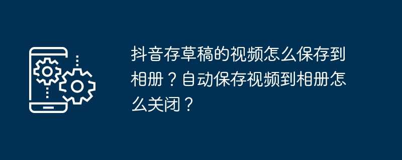 抖音存草稿的视频怎么保存到相册？自动保存视频到相册怎么关闭？