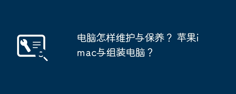 电脑怎样维护与保养？ 苹果imac与组装电脑？