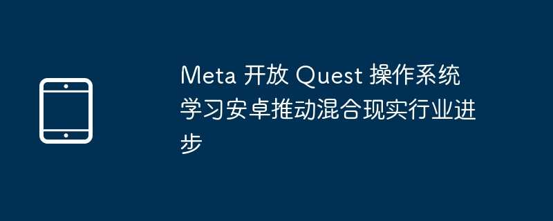 meta 开放 quest 操作系统 学习安卓推动混合现实行业进步 