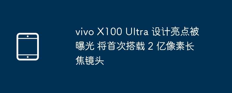 vivo x100 ultra 设计亮点被曝光 将首次搭载 2 亿像素长焦镜头 