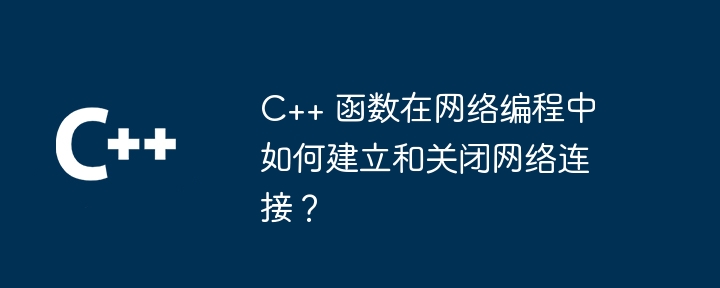 C++ 函数在网络编程中如何建立和关闭网络连接？