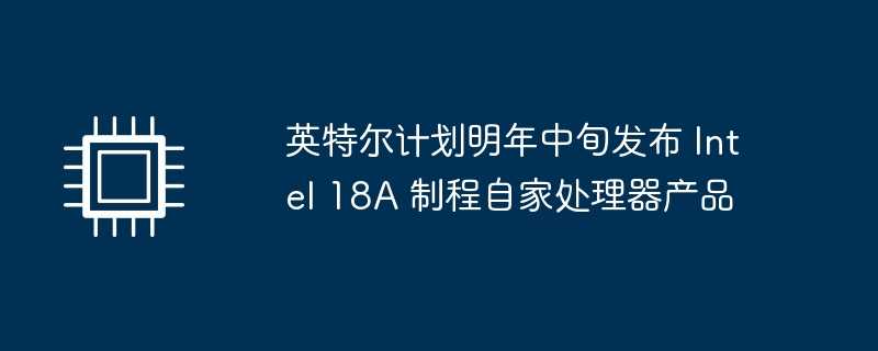 英特尔计划明年中旬发布 intel 18a 制程自家处理器产品