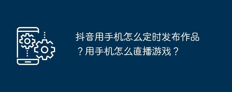 抖音用手机怎么定时发布作品？用手机怎么直播游戏？