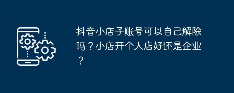 抖音小店子账号可以自己解除吗？小店开个人店好还是企业？