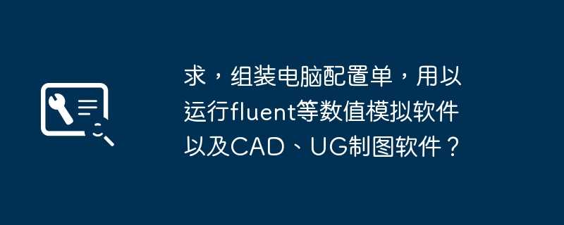 求，组装电脑配置单，用以运行fluent等数值模拟软件以及CAD、UG制图软件？