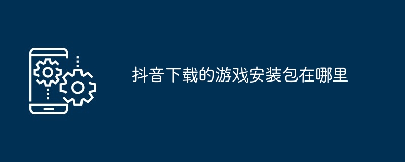 抖音下载的游戏安装包在哪里