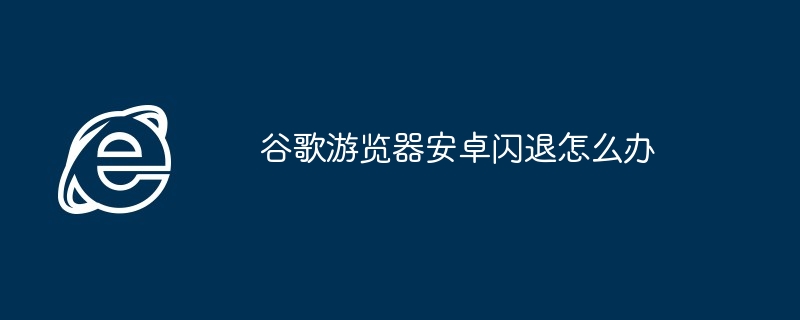 谷歌游览器安卓闪退怎么办