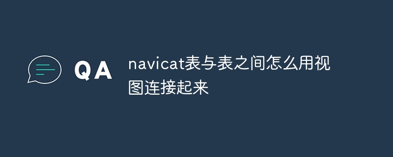 navicat表与表之间怎么用视图连接起来