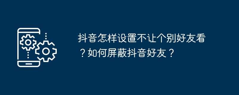 抖音怎样设置不让个别好友看？如何屏蔽抖音好友？