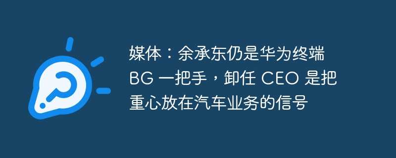 媒体：余承东仍是华为终端 bg 一把手，卸任 ceo 是把重心放在汽车业务的信号