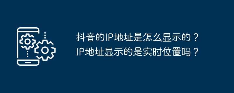 抖音的ip地址是怎么显示的？ip地址显示的是实时位置吗？