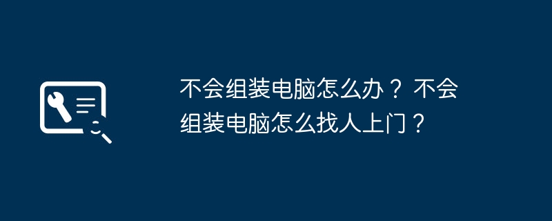 不会组装电脑怎么办？ 不会组装电脑怎么找人上门？