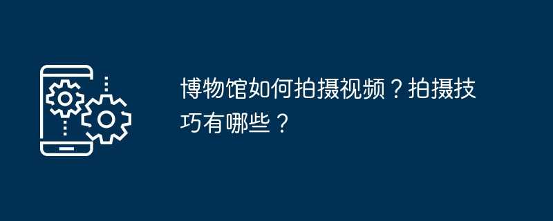 博物馆如何拍摄视频？拍摄技巧有哪些？