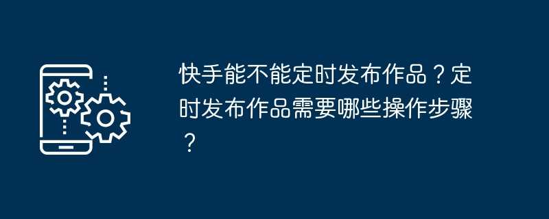 快手能不能定时发布作品？定时发布作品需要哪些操作步骤？