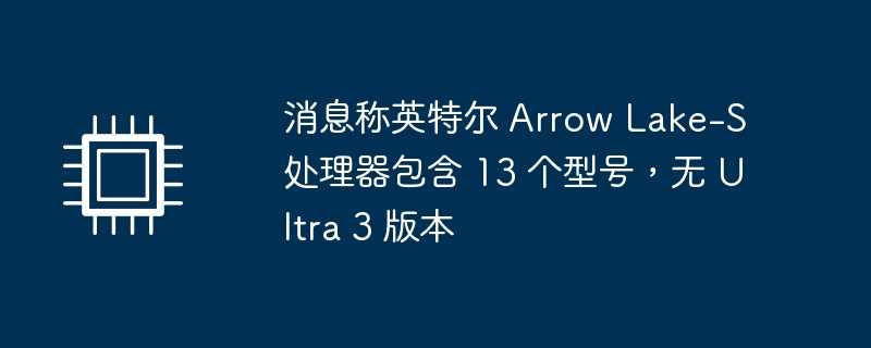 消息称英特尔 arrow lake-s 处理器包含 13 个型号，无 ultra 3 版本