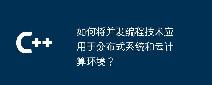 如何将并发编程技术应用于分布式系统和云计算环境？