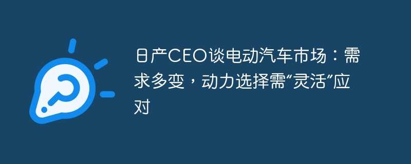 日产ceo谈电动汽车市场：需求多变，动力选择需“灵活”应对