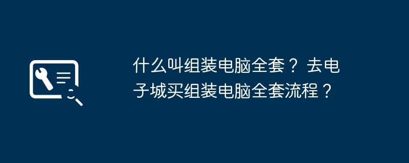 什么叫组装电脑全套？ 去电子城买组装电脑全套流程？