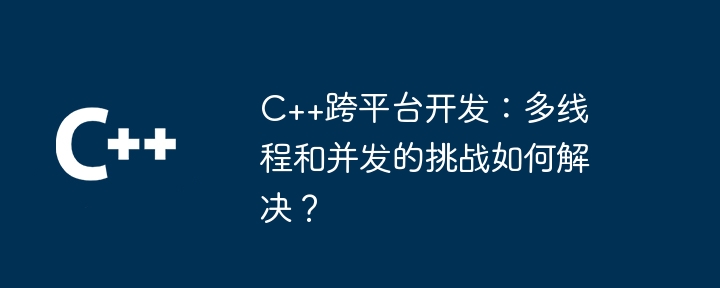 C++跨平台开发：多线程和并发的挑战如何解决？