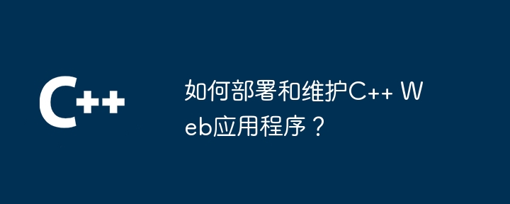 如何部署和维护C++ Web应用程序？