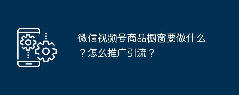 微信视频号商品橱窗要做什么？怎么推广引流？