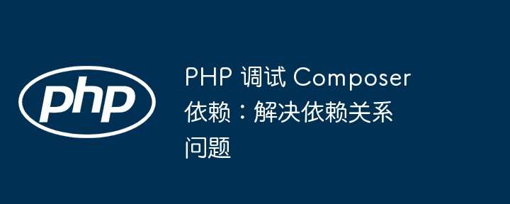 PHP 调试 Composer 依赖：解决依赖关系问题