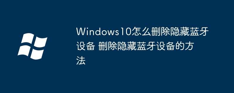 Windows10怎么删除隐藏蓝牙设备 删除隐藏蓝牙设备的方法