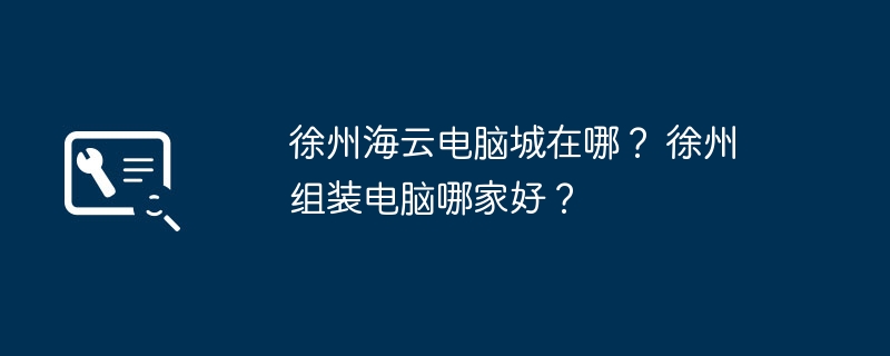 徐州海云电脑城在哪？ 徐州组装电脑哪家好？