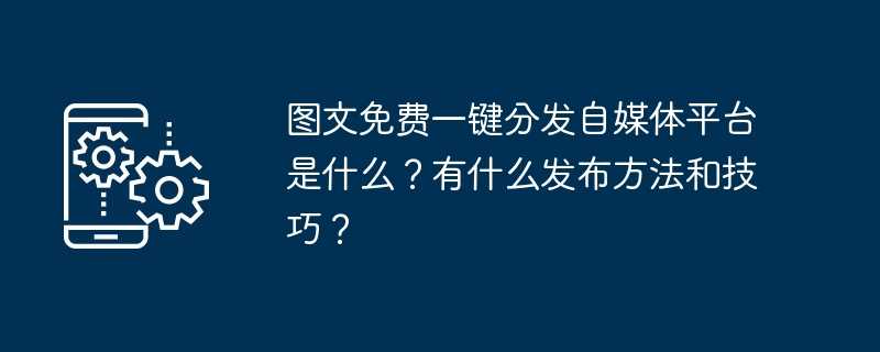 图文免费一键分发自媒体平台是什么？有什么发布方法和技巧？