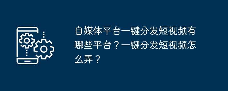 自媒体平台一键分发短视频有哪些平台？一键分发短视频怎么弄？